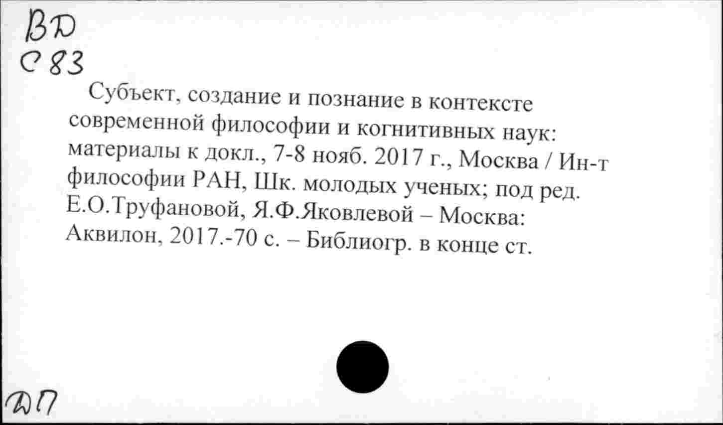 ﻿№
С 23
Субъект, создание и познание в контексте современной философии и когнитивных наук: материалы к докл., 7-8 нояб. 2017 г., Москва / Ин-т философии РАН, Шк. молодых ученых; под ред. Е.О.Труфановой, Я.Ф.Яковлевой - Москва: Аквилон, 2017.-70 с. - Библиогр. в конце ст.